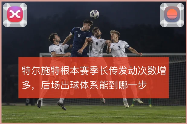 特尔施特根本赛季长传发动次数增多,后场出球体系能到哪一步