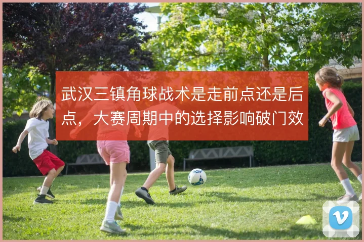 武汉三镇角球战术是走前点还是后点,大赛周期中的选择影响破门效率