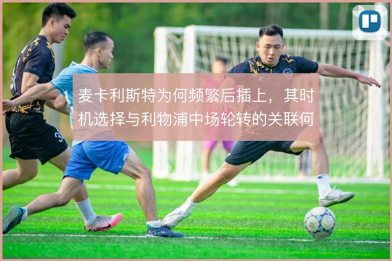 麦卡利斯特为何频繁后插上，其时机选择与利物浦中场轮转的关联何在