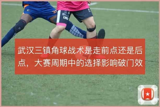 武汉三镇角球战术是走前点还是后点,大赛周期中的选择影响破门效率