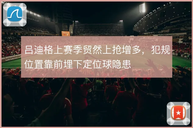 吕迪格上赛季贸然上抢增多，犯规位置靠前埋下定位球隐患