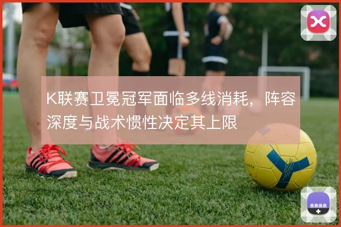K联赛卫冕冠军面临多线消耗，阵容深度与战术惯性决定其上限
