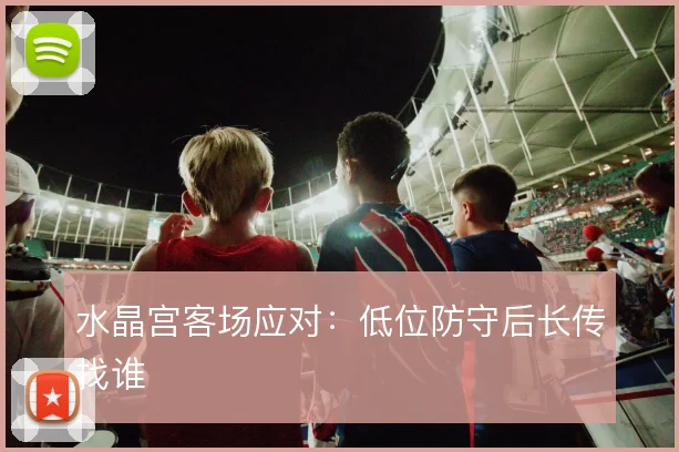 水晶宫客场应对:低位防守后长传找谁
