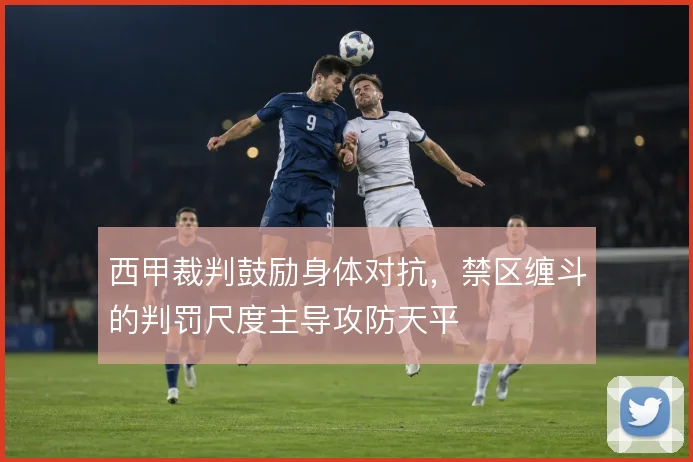 西甲裁判鼓励身体对抗，禁区缠斗的判罚尺度主导攻防天平