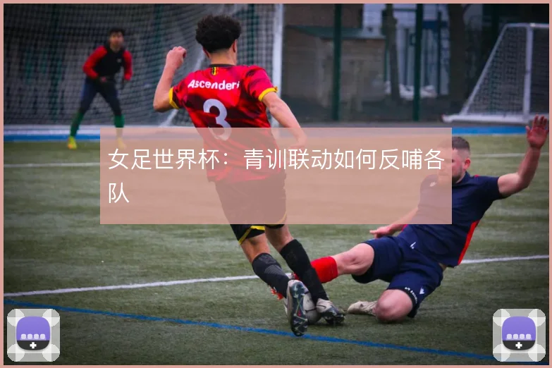 女足世界杯：青训联动如何反哺各队