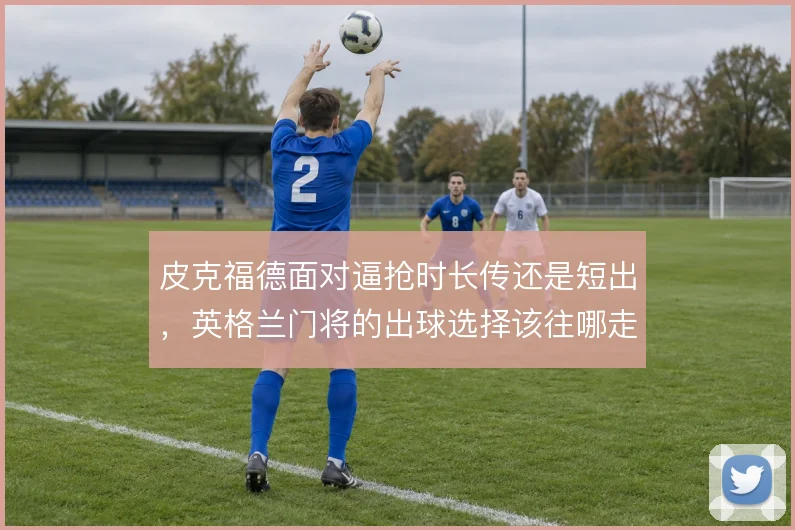 皮克福德面对逼抢时长传还是短出,英格兰门将的出球选择该往哪走