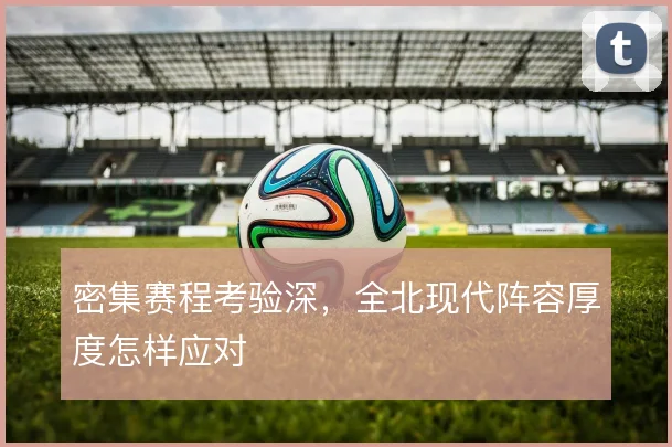 密集赛程考验深，全北现代阵容厚度怎样应对