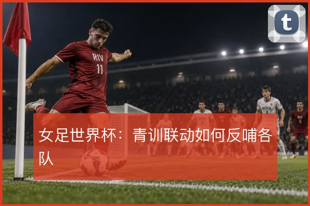 女足世界杯：青训联动如何反哺各队